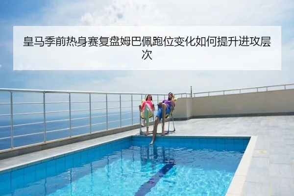 皇马季前热身赛复盘姆巴佩跑位变化如何提升进攻层次
