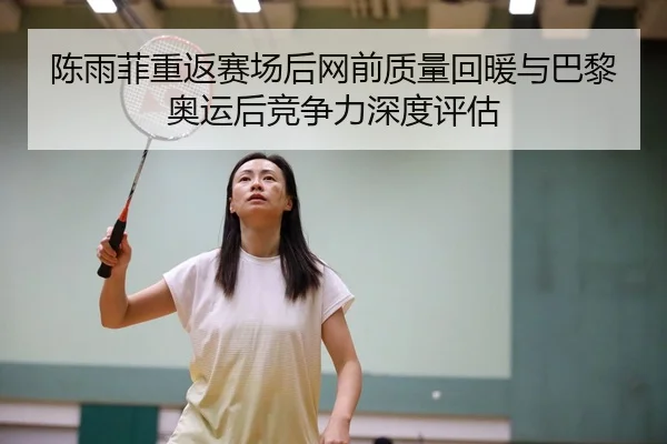 陈雨菲重返赛场后网前质量回暖与巴黎奥运后竞争力深度评估