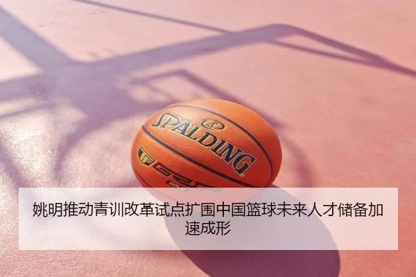 姚明推动青训改革试点扩围中国篮球未来人才储备加速成形