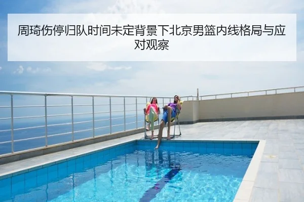周琦伤停归队时间未定背景下北京男篮内线格局与应对观察